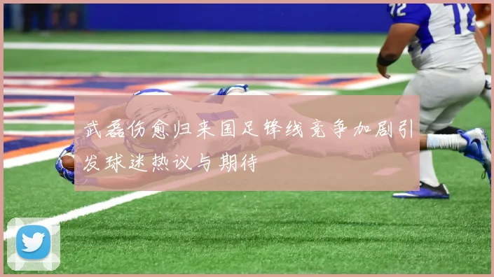 武磊伤愈归来国足锋线竞争加剧引发球迷热议与期待