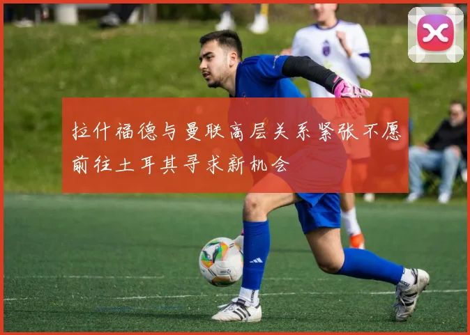 拉什福德与曼联高层关系紧张不愿前往土耳其寻求新机会
