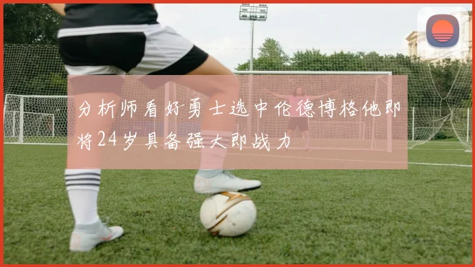 分析师看好勇士选中伦德博格他即将24岁具备强大即战力