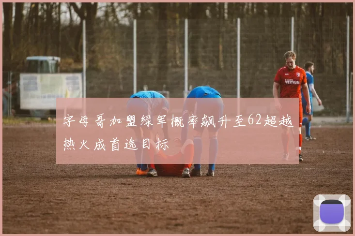 字母哥加盟绿军概率飙升至62超越热火成首选目标