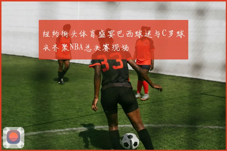 纽约街头体育盛宴巴西球迷与C罗球衣齐聚NBA总决赛现场