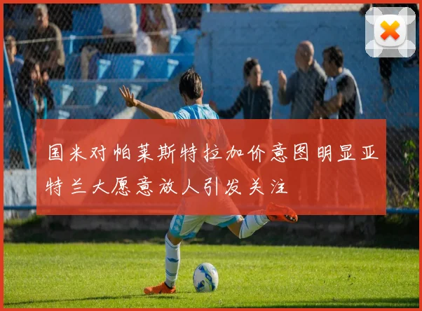 国米对帕莱斯特拉加价意图明显亚特兰大愿意放人引发关注