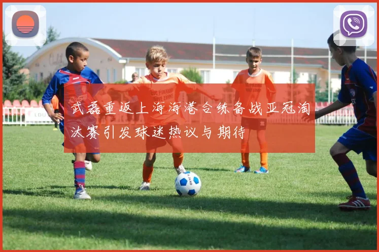 武磊重返上海海港合练备战亚冠淘汰赛引发球迷热议与期待