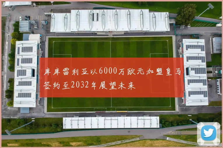 库库雷利亚以6000万欧元加盟皇马签约至2032年展望未来