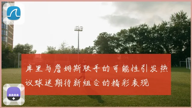 库里与詹姆斯联手的可能性引发热议球迷期待新组合的精彩表现