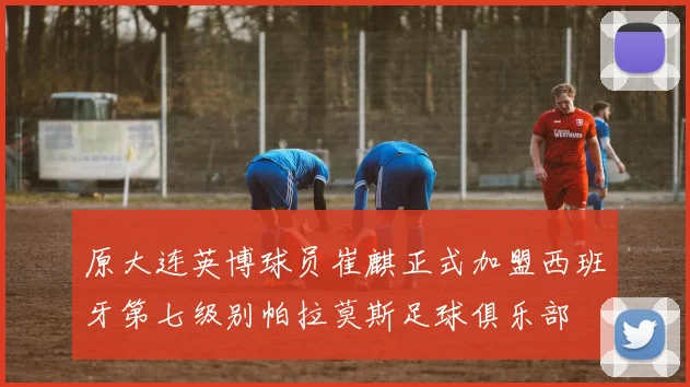 原大连英博球员崔麒正式加盟西班牙第七级别帕拉莫斯足球俱乐部