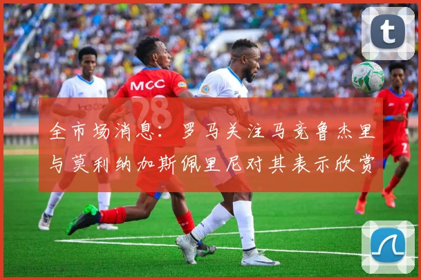 全市场消息：罗马关注马竞鲁杰里与莫利纳加斯佩里尼对其表示欣赏