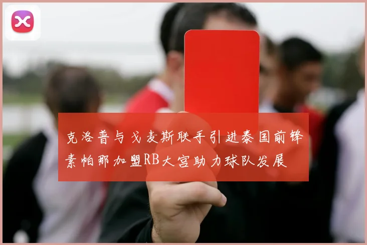 克洛普与戈麦斯联手引进泰国前锋素帕那加盟RB大宫助力球队发展