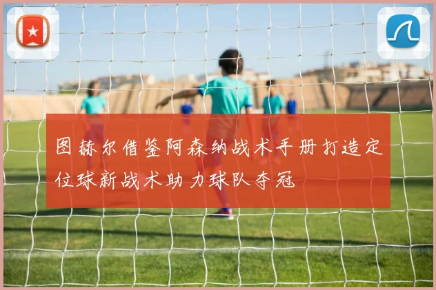图赫尔借鉴阿森纳战术手册打造定位球新战术助力球队夺冠
